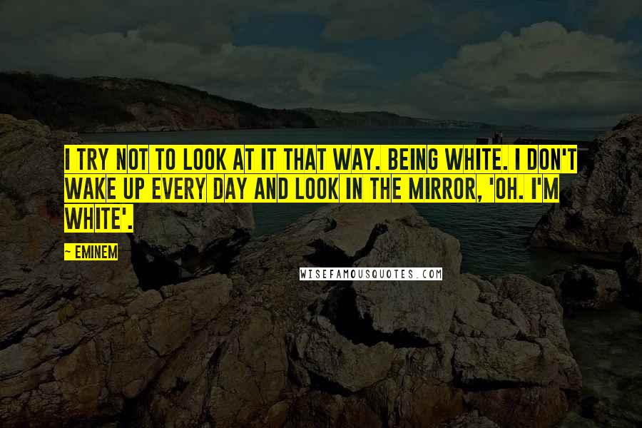 Eminem quotes: I try not to look at it that way. Being white. I don't wake up every day and look in the mirror, 'Oh. I'm white'.