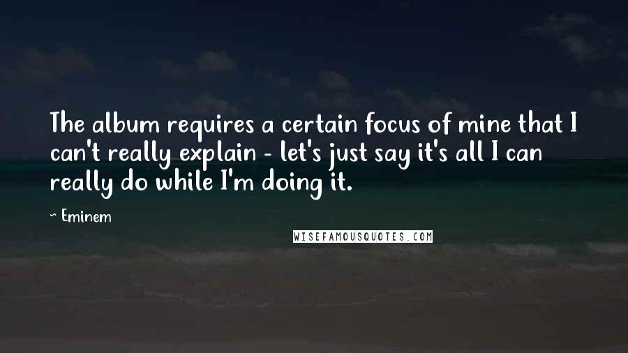 Eminem quotes: The album requires a certain focus of mine that I can't really explain - let's just say it's all I can really do while I'm doing it.