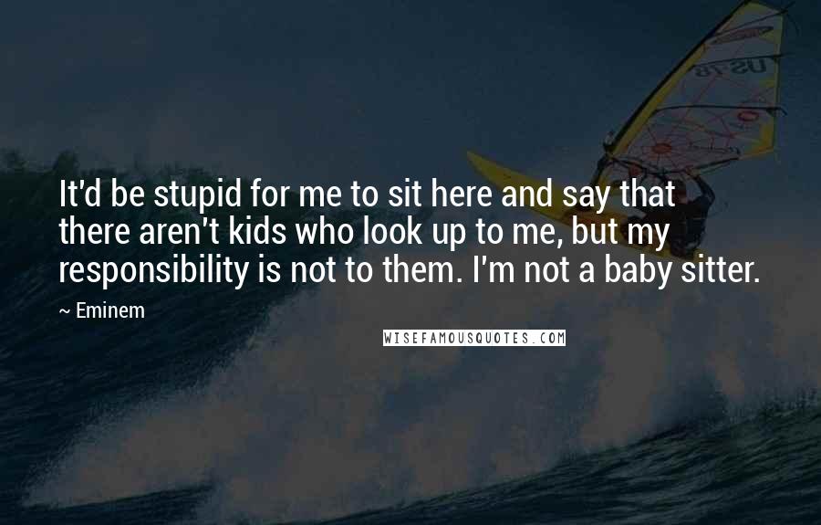 Eminem quotes: It'd be stupid for me to sit here and say that there aren't kids who look up to me, but my responsibility is not to them. I'm not a baby