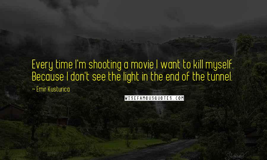 Emir Kusturica quotes: Every time I'm shooting a movie I want to kill myself. Because I don't see the light in the end of the tunnel.