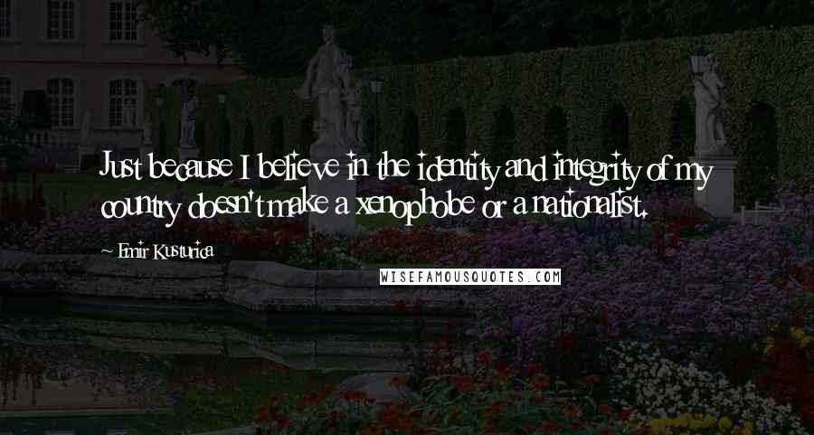 Emir Kusturica quotes: Just because I believe in the identity and integrity of my country doesn't make a xenophobe or a nationalist.