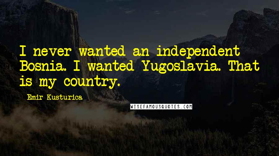 Emir Kusturica quotes: I never wanted an independent Bosnia. I wanted Yugoslavia. That is my country.