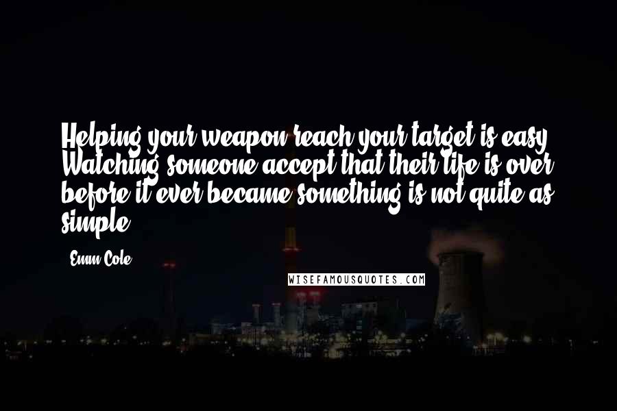 Emm Cole quotes: Helping your weapon reach your target is easy. Watching someone accept that their life is over before it ever became something is not quite as simple.