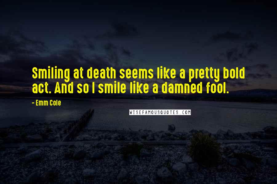 Emm Cole quotes: Smiling at death seems like a pretty bold act. And so I smile like a damned fool.