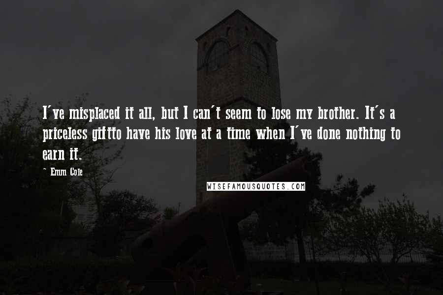 Emm Cole quotes: I've misplaced it all, but I can't seem to lose my brother. It's a priceless giftto have his love at a time when I've done nothing to earn it.