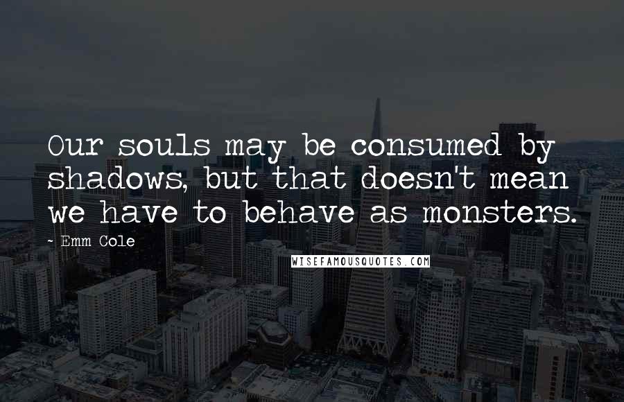 Emm Cole quotes: Our souls may be consumed by shadows, but that doesn't mean we have to behave as monsters.