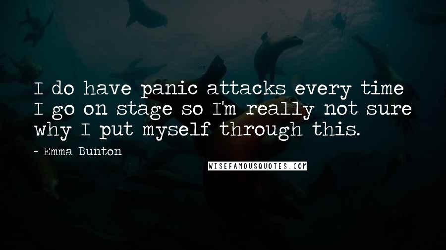 Emma Bunton quotes: I do have panic attacks every time I go on stage so I'm really not sure why I put myself through this. Emma Bunton quotes: I do have panic attacks every time I go on stage so I'm really not sure why I put myself through this.
