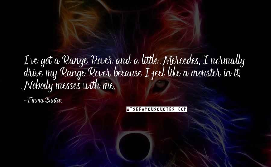 Emma Bunton quotes: I've got a Range Rover and a little Mercedes. I normally drive my Range Rover because I feel like a monster in it. Nobody messes with me.