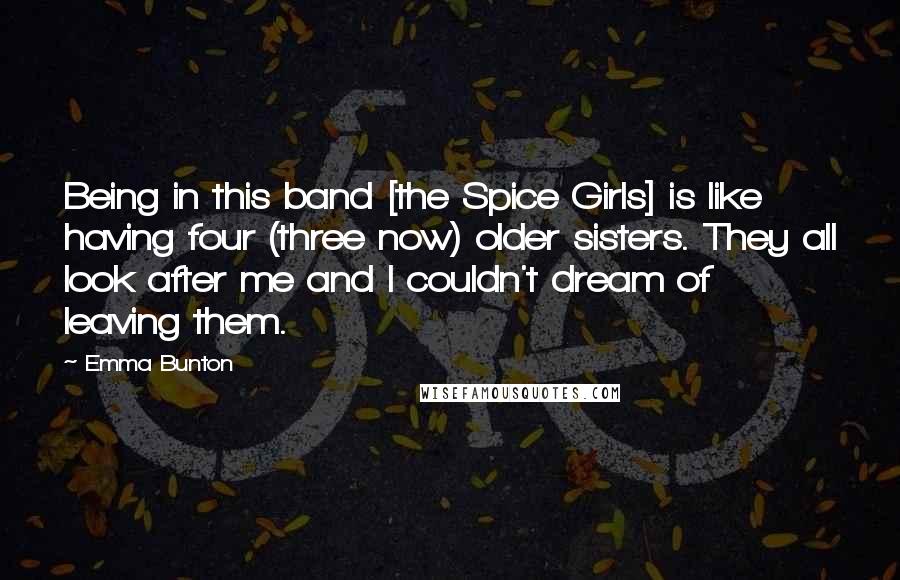 Emma Bunton quotes: Being in this band [the Spice Girls] is like having four (three now) older sisters. They all look after me and I couldn't dream of leaving them.