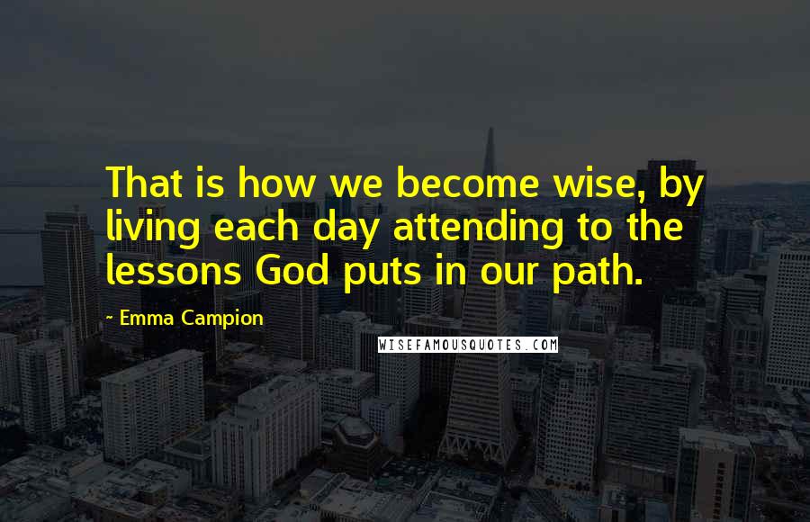 Emma Campion quotes: That is how we become wise, by living each day attending to the lessons God puts in our path.