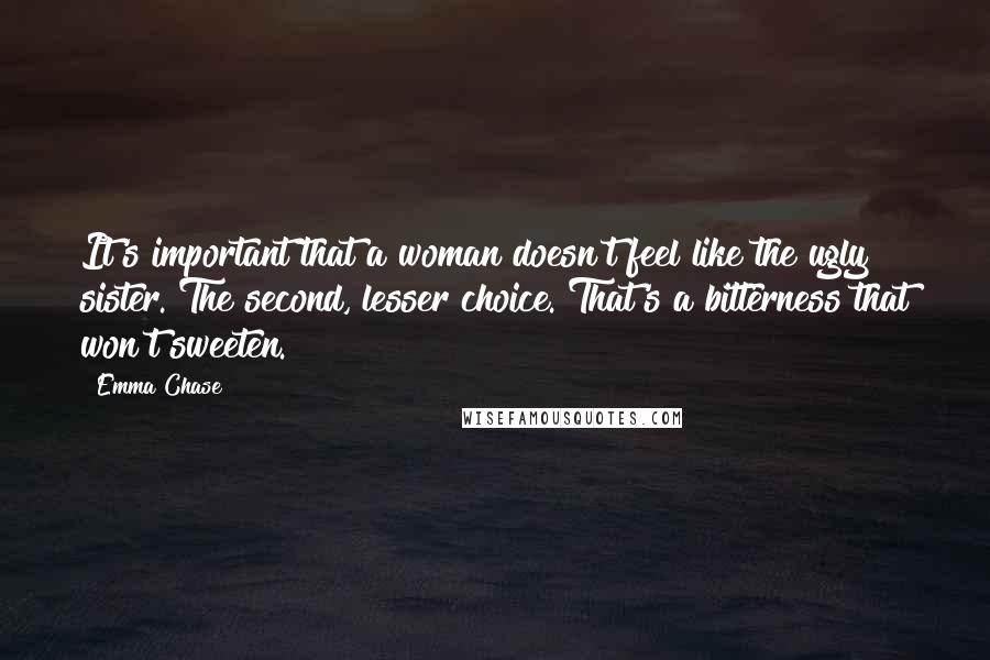 Emma Chase quotes: It's important that a woman doesn't feel like the ugly sister. The second, lesser choice. That's a bitterness that won't sweeten.