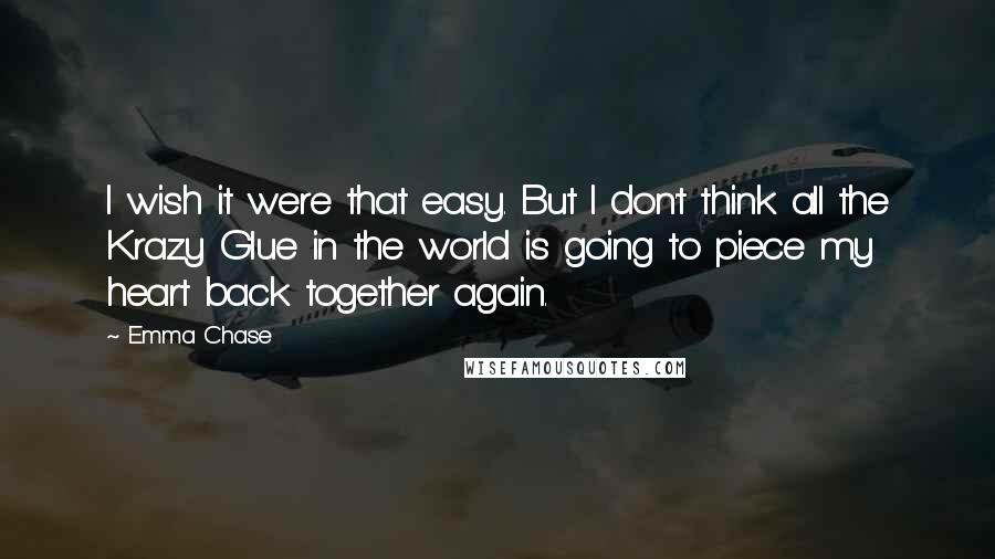 Emma Chase quotes: I wish it were that easy. But I don't think all the Krazy Glue in the world is going to piece my heart back together again.