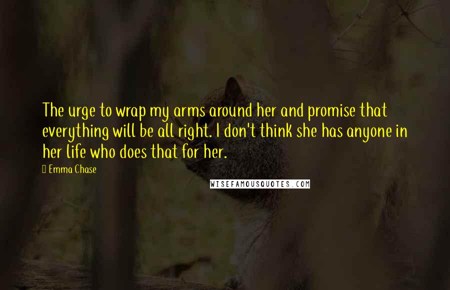 Emma Chase quotes: The urge to wrap my arms around her and promise that everything will be all right. I don't think she has anyone in her life who does that for her.