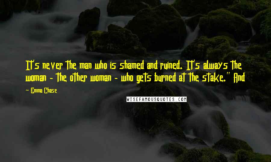 Emma Chase quotes: It's never the man who is shamed and ruined. It's always the woman - the other woman - who gets burned at the stake." And