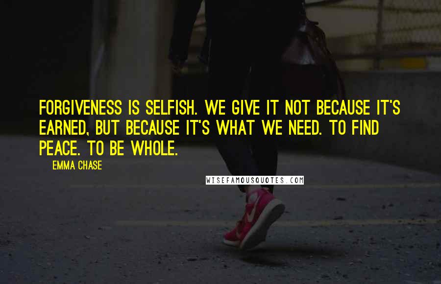 Emma Chase quotes: Forgiveness is selfish. We give it not because it's earned, but because it's what we need. To find peace. To be whole.