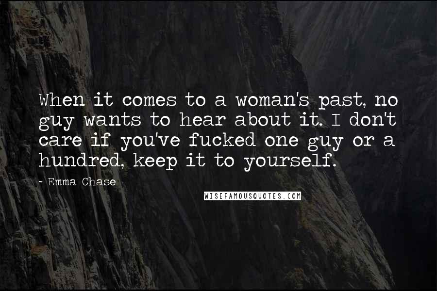 Emma Chase quotes: When it comes to a woman's past, no guy wants to hear about it. I don't care if you've fucked one guy or a hundred, keep it to yourself.
