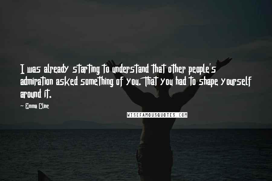 Emma Cline quotes: I was already starting to understand that other people's admiration asked something of you. That you had to shape yourself around it.