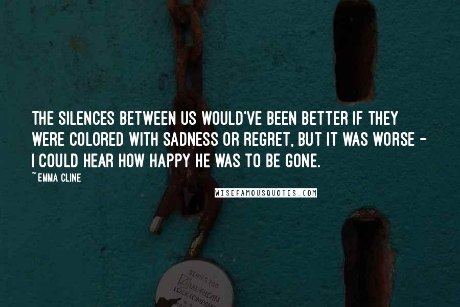 Emma Cline quotes: The silences between us would've been better if they were colored with sadness or regret, but it was worse - I could hear how happy he was to be gone.