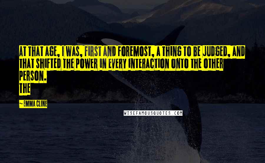 Emma Cline quotes: At that age, I was, first and foremost, a thing to be judged, and that shifted the power in every interaction onto the other person. The