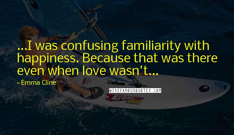 Emma Cline quotes: ...I was confusing familiarity with happiness. Because that was there even when love wasn't...