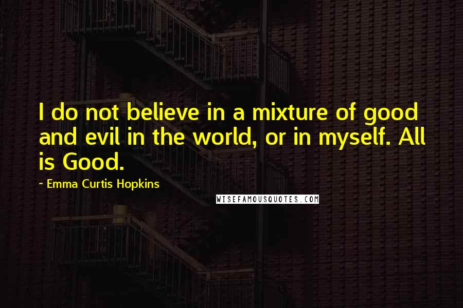 Emma Curtis Hopkins quotes: I do not believe in a mixture of good and evil in the world, or in myself. All is Good. Emma Curtis Hopkins quotes: I do not believe in a mixture of good and evil in the world, or in myself. All is Good.