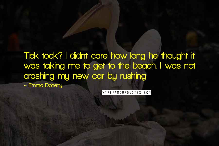 Emma Doherty quotes: Tick tock? I didn't care how long he thought it was taking me to get to the beach, I was not crashing my new car by rushing. Emma Doherty quotes: Tick tock? I didn't care how long he thought it was taking me to get to the beach, I was not crashing my new car by rushing.