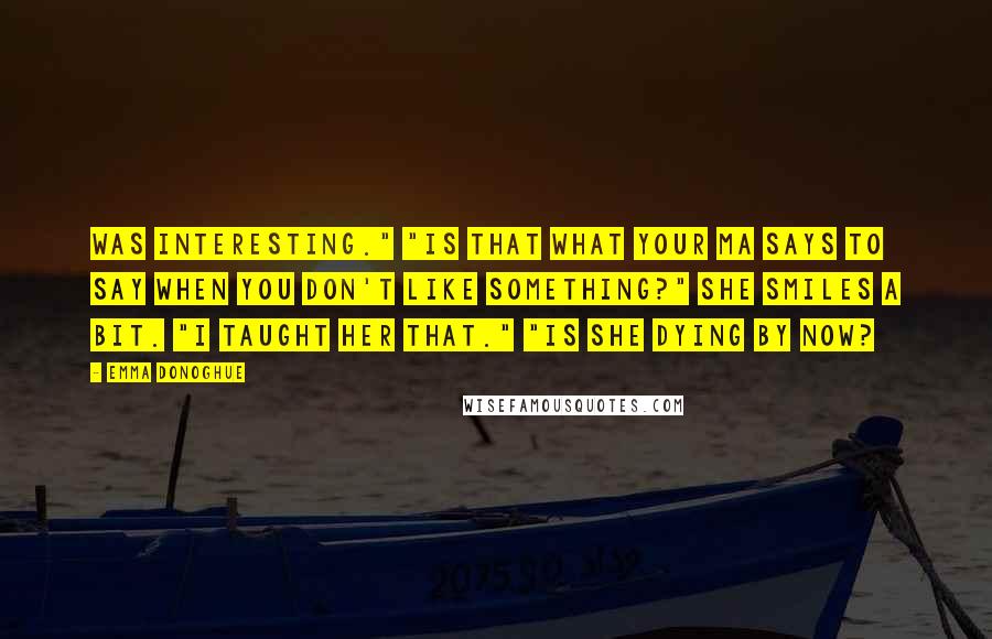 Emma Donoghue quotes: Was interesting." "Is that what your ma says to say when you don't like something?" She smiles a bit. "I taught her that." "Is she dying by now?