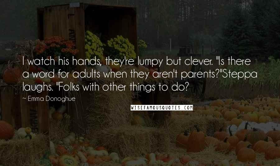 Emma Donoghue quotes: I watch his hands, they're lumpy but clever. "Is there a word for adults when they aren't parents?"Steppa laughs. "Folks with other things to do?