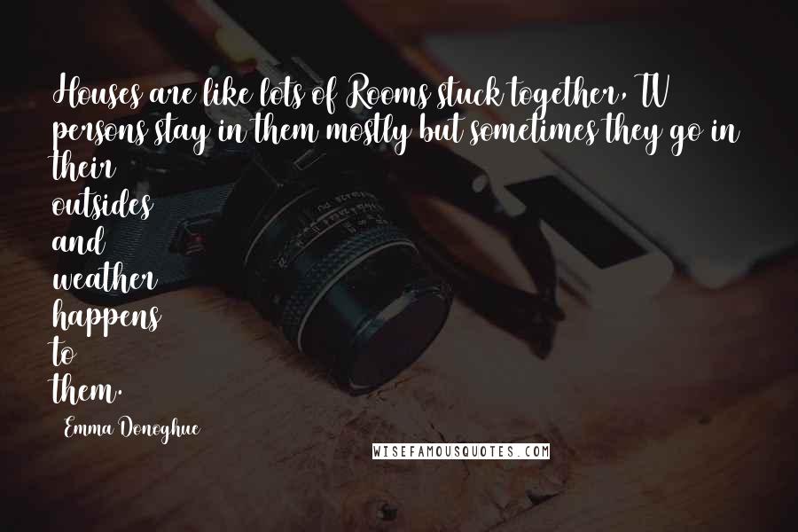 Emma Donoghue quotes: Houses are like lots of Rooms stuck together, TV persons stay in them mostly but sometimes they go in their outsides and weather happens to them.