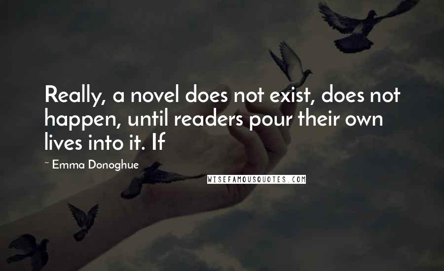 Emma Donoghue quotes: Really, a novel does not exist, does not happen, until readers pour their own lives into it. If