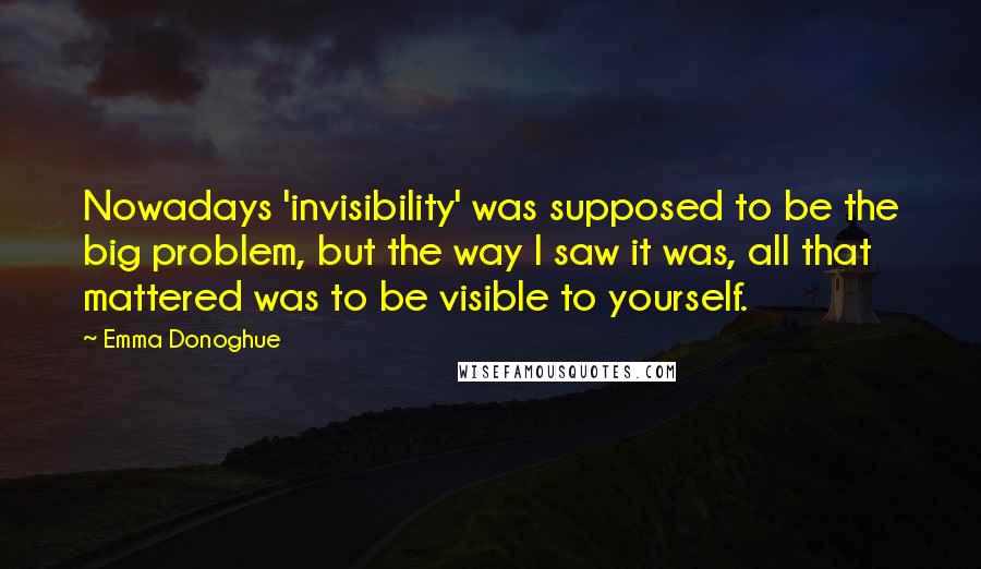 Emma Donoghue quotes: Nowadays 'invisibility' was supposed to be the big problem, but the way I saw it was, all that mattered was to be visible to yourself.