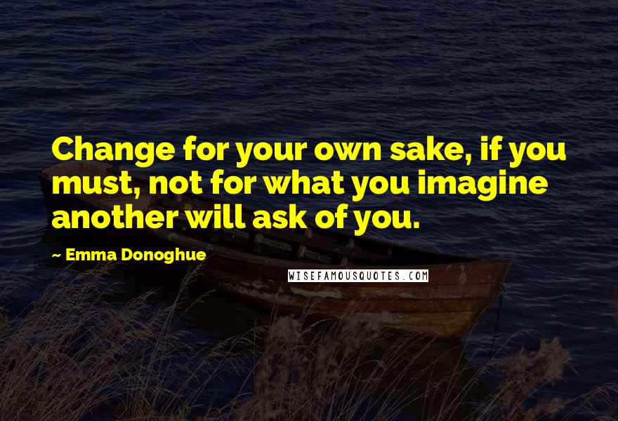 Emma Donoghue quotes: Change for your own sake, if you must, not for what you imagine another will ask of you.