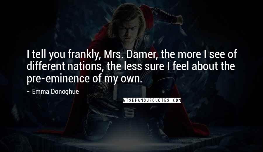 Emma Donoghue quotes: I tell you frankly, Mrs. Damer, the more I see of different nations, the less sure I feel about the pre-eminence of my own.