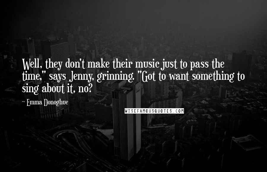 Emma Donoghue quotes: Well, they don't make their music just to pass the time," says Jenny, grinning. "Got to want something to sing about it, no?