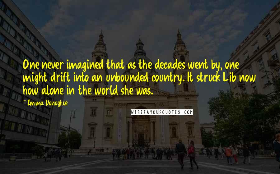 Emma Donoghue quotes: One never imagined that as the decades went by, one might drift into an unbounded country. It struck Lib now how alone in the world she was.