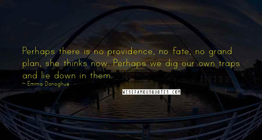 Emma Donoghue quotes: Perhaps there is no providence, no fate, no grand plan, she thinks now. Perhaps we dig our own traps and lie down in them.