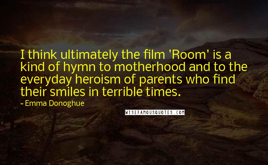 Emma Donoghue quotes: I think ultimately the film 'Room' is a kind of hymn to motherhood and to the everyday heroism of parents who find their smiles in terrible times.