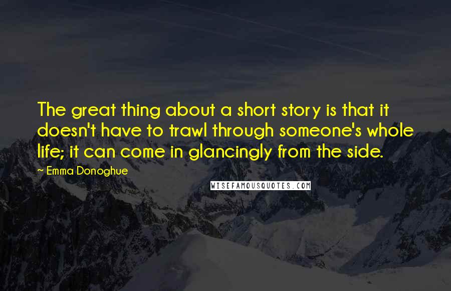 Emma Donoghue quotes: The great thing about a short story is that it doesn't have to trawl through someone's whole life; it can come in glancingly from the side.
