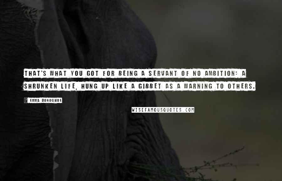 Emma Donoghue quotes: That's what you got for being a servant of no ambition: a shrunken life, hung up like a gibbet as a warning to others.