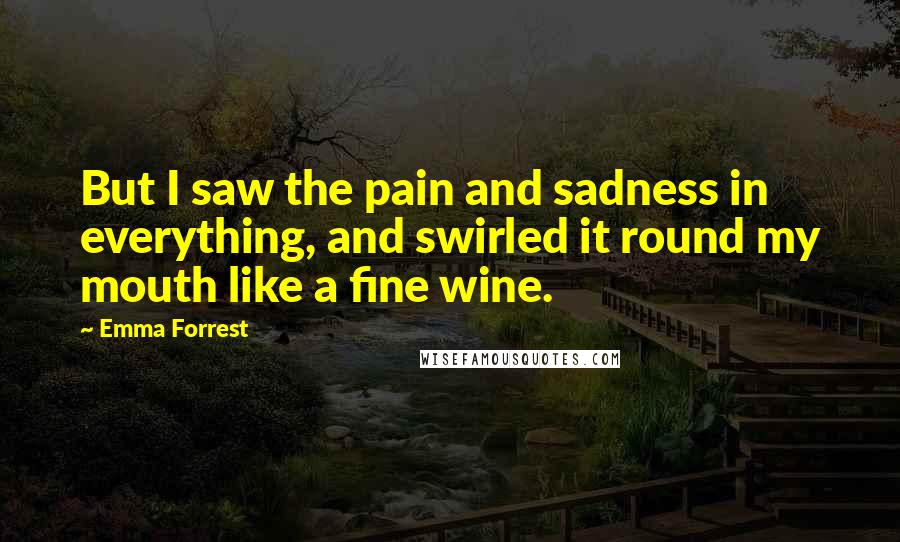 Emma Forrest quotes: But I saw the pain and sadness in everything, and swirled it round my mouth like a fine wine.