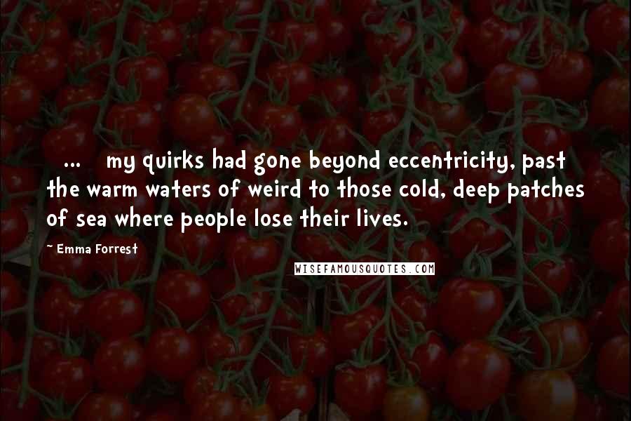 Emma Forrest quotes: [ ... ] my quirks had gone beyond eccentricity, past the warm waters of weird to those cold, deep patches of sea where people lose their lives.