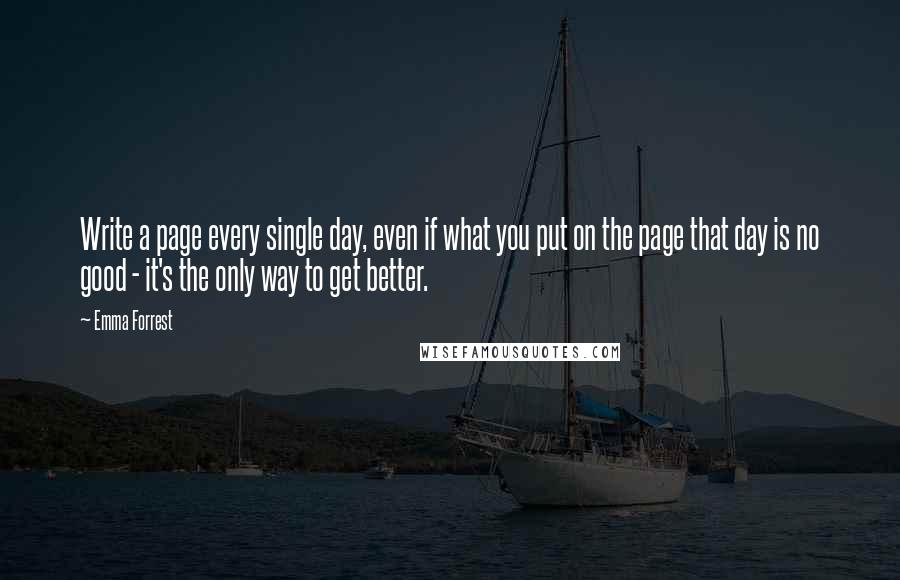 Emma Forrest quotes: Write a page every single day, even if what you put on the page that day is no good - it's the only way to get better.