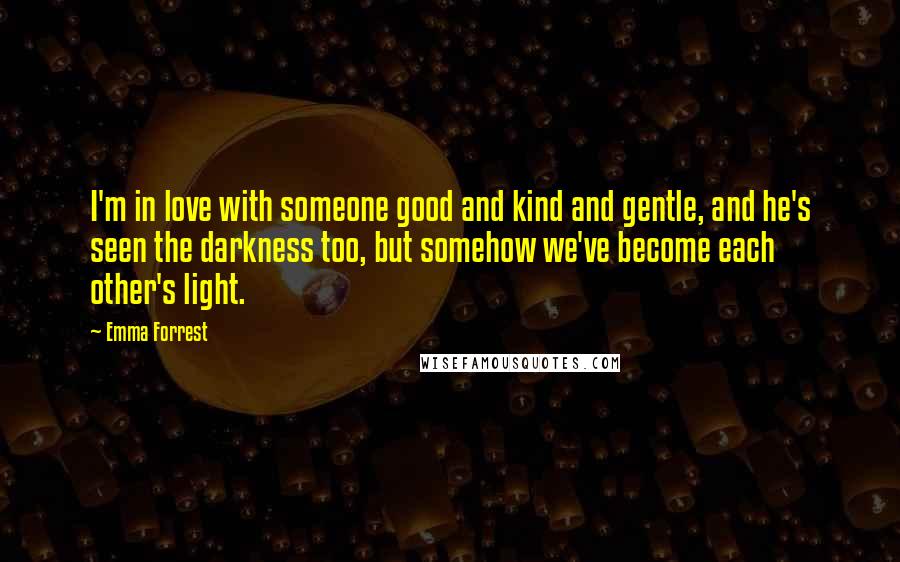 Emma Forrest quotes: I'm in love with someone good and kind and gentle, and he's seen the darkness too, but somehow we've become each other's light.