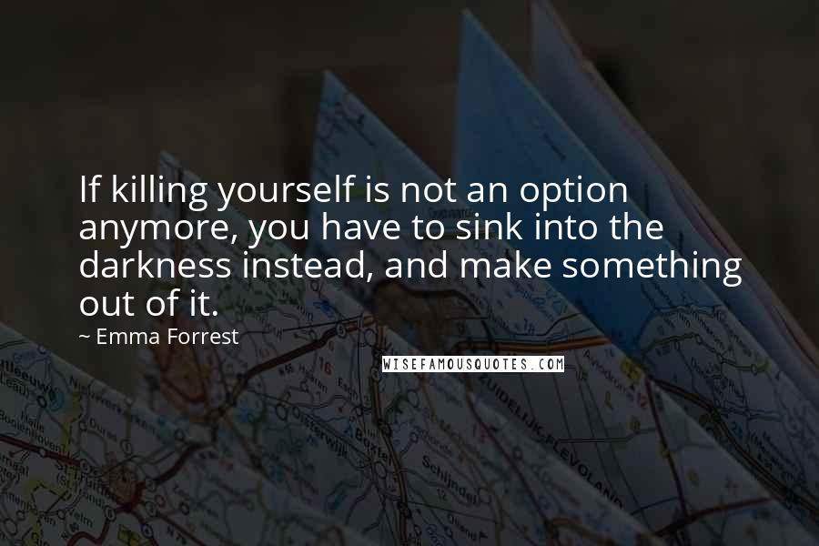 Emma Forrest quotes: If killing yourself is not an option anymore, you have to sink into the darkness instead, and make something out of it.