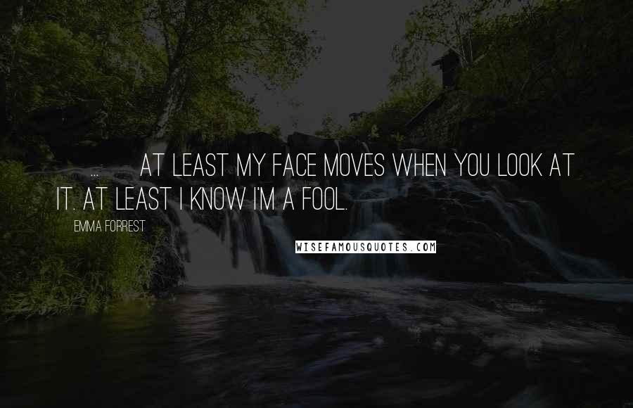 Emma Forrest quotes: [ ... ] at least my face moves when you look at it. At least I know I'm a fool.