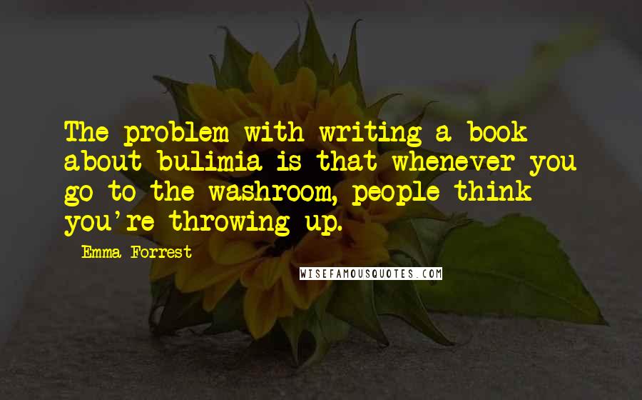 Emma Forrest quotes: The problem with writing a book about bulimia is that whenever you go to the washroom, people think you're throwing up.