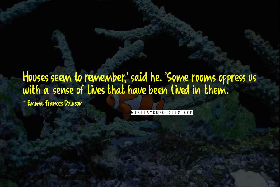 Emma Frances Dawson quotes: Houses seem to remember,' said he. 'Some rooms oppress us with a sense of lives that have been lived in them.