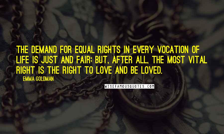 Emma Goldman quotes: The demand for equal rights in every vocation of life is just and fair; but, after all, the most vital right is the right to love and be loved. Emma Goldman quotes: The demand for equal rights in every vocation of life is just and fair; but, after all, the most vital right is the right to love and be loved.