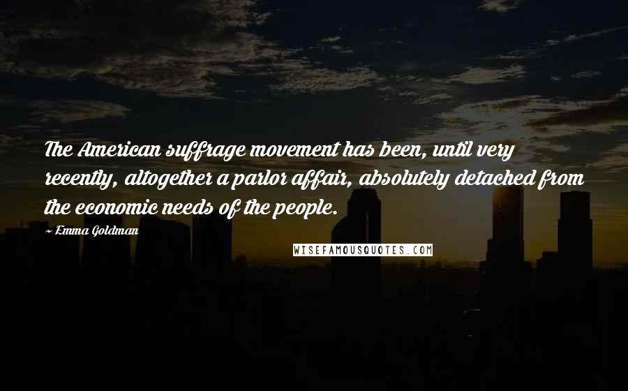 Emma Goldman quotes: The American suffrage movement has been, until very recently, altogether a parlor affair, absolutely detached from the economic needs of the people. Emma Goldman quotes: The American suffrage movement has been, until very recently, altogether a parlor affair, absolutely detached from the economic needs of the people.