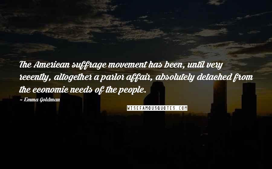 Emma Goldman quotes: The American suffrage movement has been, until very recently, altogether a parlor affair, absolutely detached from the economic needs of the people.